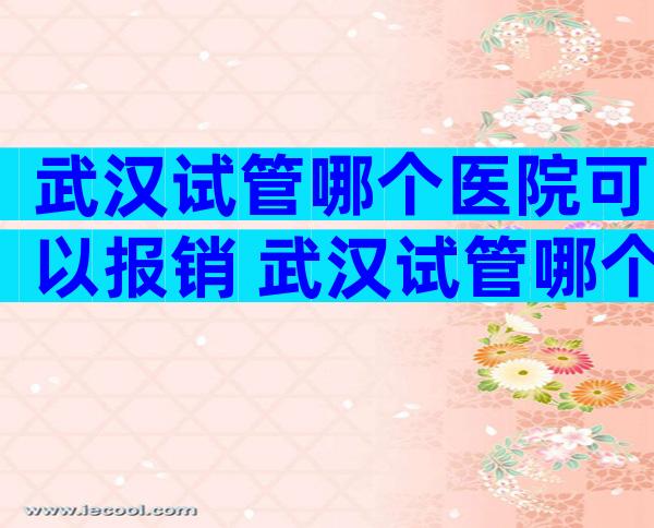 武汉试管哪个医院可以报销 武汉试管哪个医院可以报销生育险